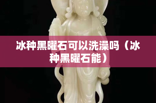 冰種黑曜石可以洗澡嗎（冰種黑曜石能）