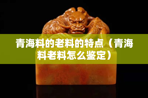 青海料的老料的特點（青海料老料怎么鑒定）