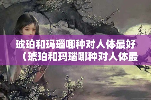 琥珀和瑪瑙哪種對(duì)人體最好（琥珀和瑪瑙哪種對(duì)人體最好的好處）