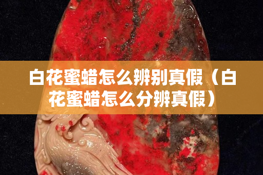 白花蜜蠟怎么辨別真假（白花蜜蠟怎么分辨真假）