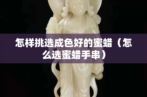 怎樣挑選成色好的蜜蠟（怎么選蜜蠟手串）