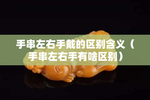 手串左右手戴的區別含義（手串左右手有啥區別）