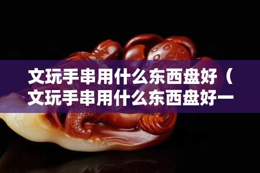 文玩手串用什么東西盤好（文玩手串用什么東西盤好一點）