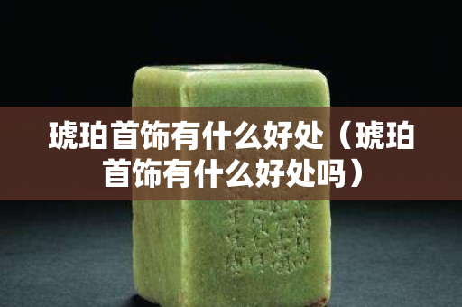 琥珀首飾有什么好處（琥珀首飾有什么好處嗎）