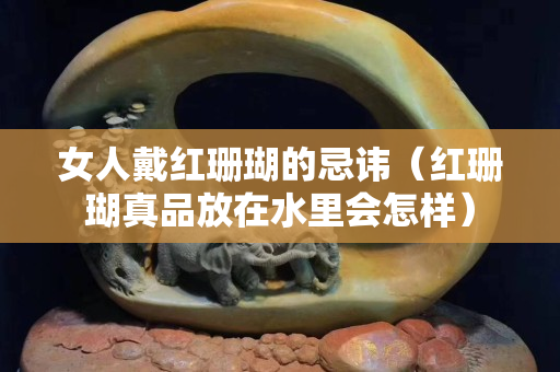女人戴紅珊瑚的忌諱（紅珊瑚真品放在水里會怎樣）