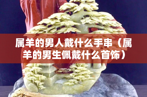 屬羊的男人戴什么手串（屬羊的男生佩戴什么首飾）