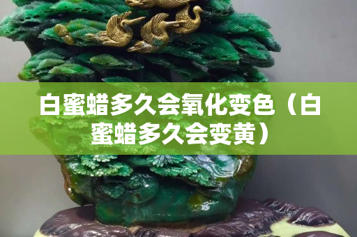 白蜜蠟多久會氧化變色（白蜜蠟多久會變黃）