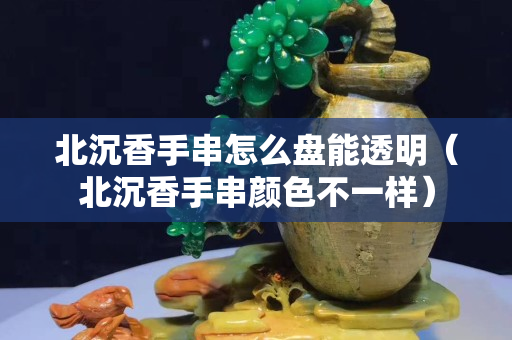 北沉香手串怎么盤能透明（北沉香手串顏色不一樣）