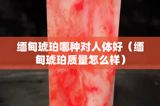 緬甸琥珀哪種對人體好（緬甸琥珀質量怎么樣）