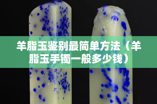 羊脂玉鑒別最簡單方法（羊脂玉手鐲一般多少錢）
