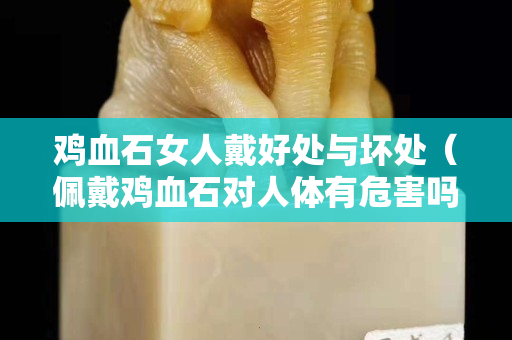 雞血石女人戴好處與壞處（佩戴雞血石對人體有危害嗎）
