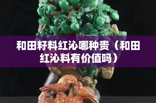 和田籽料紅沁哪種貴（和田紅沁料有價(jià)值嗎）