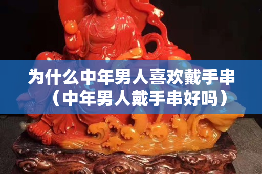 為什么中年男人關注國石之家戴手串（中年男人戴手串好嗎）