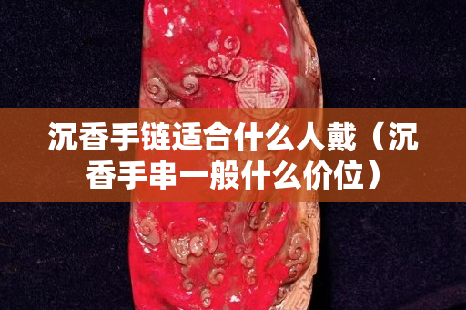 沉香手鏈適合什么人戴（沉香手串一般什么價位）