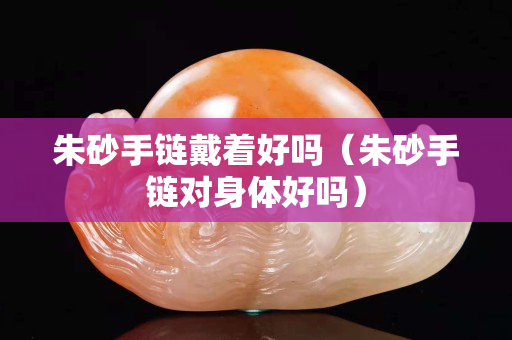 朱砂手鏈戴著好嗎（朱砂手鏈對身體好嗎）
