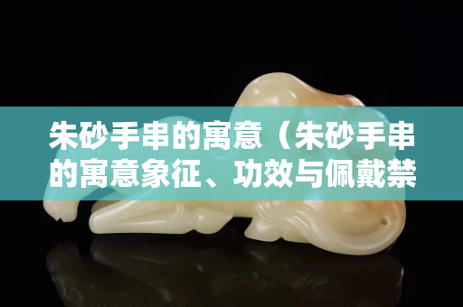 朱砂手串的寓意（朱砂手串的寓意象征、功效與佩戴禁忌）