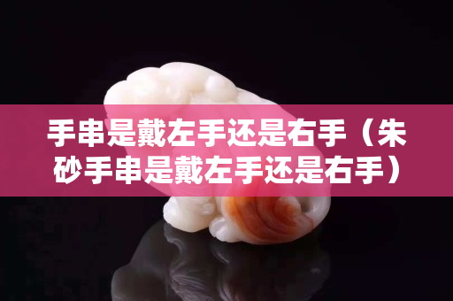手串是戴左手還是右手（朱砂手串是戴左手還是右手）