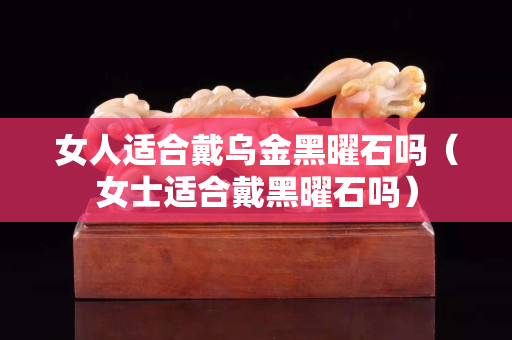 女人適合戴烏金黑曜石嗎（女士適合戴黑曜石嗎）