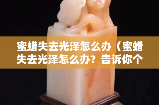 蜜蠟失去光澤怎么辦（蜜蠟失去光澤怎么辦？告訴你個小妙招）