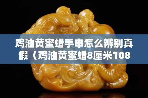 雞油黃蜜蠟手串怎么辨別真假（雞油黃蜜蠟8厘米108顆價(jià)格）