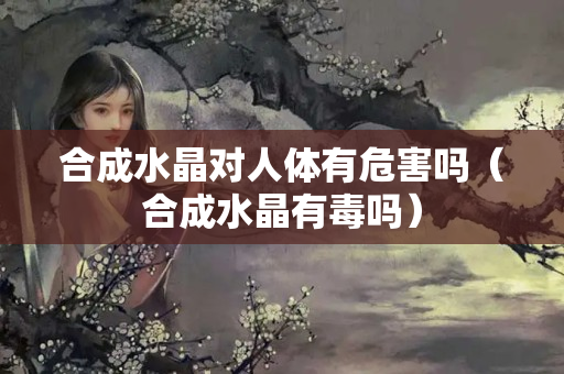 合成水晶對人體有危害嗎（合成水晶有毒嗎）