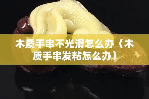 木質手串不光滑怎么辦（木質手串發粘怎么辦）