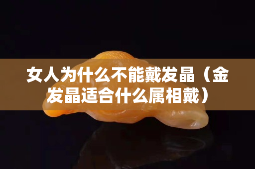女人為什么不能戴發晶（金發晶適合什么屬相戴）