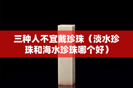三種人不宜戴珍珠（淡水珍珠和海水珍珠哪個好）