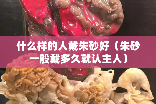 什么樣的人戴朱砂好（朱砂一般戴多久就認主人）