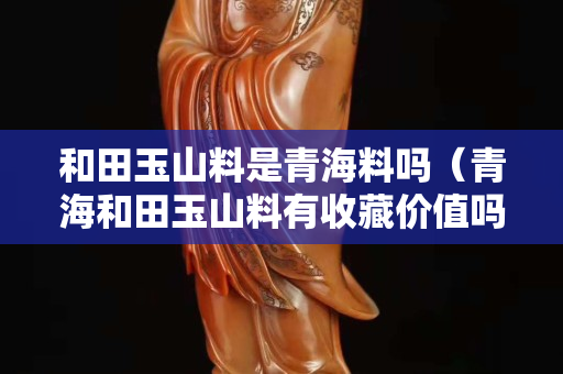 和田玉山料是青海料嗎（青海和田玉山料有收藏價(jià)值嗎）