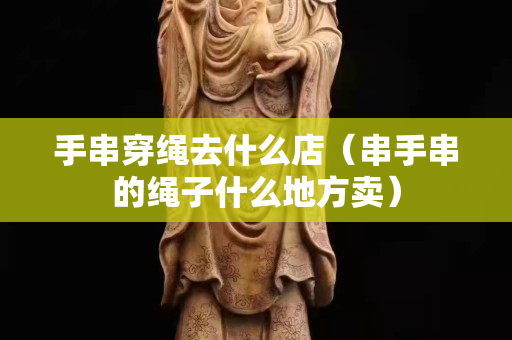 手串穿繩去什么店（串手串的繩子什么地方賣）