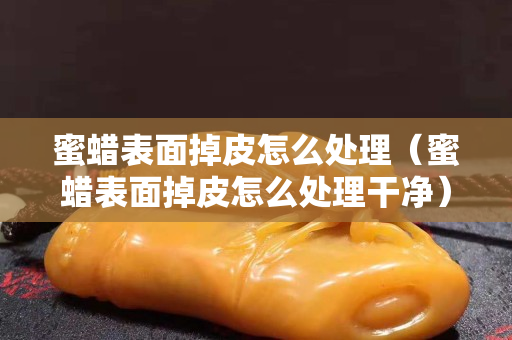 蜜蠟表面掉皮怎么處理（蜜蠟表面掉皮怎么處理干凈）
