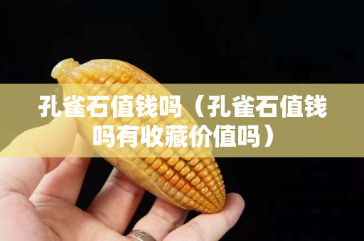 孔雀石值錢嗎（孔雀石值錢嗎有收藏價值嗎）