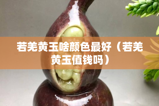 若羌黃玉啥顏色最好（若羌黃玉值錢嗎）