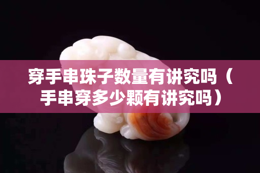 穿手串珠子數量有講究嗎（手串穿多少顆有講究嗎）