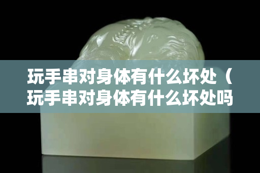 玩手串對身體有什么壞處（玩手串對身體有什么壞處嗎）