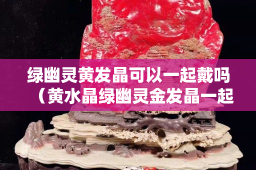 綠幽靈黃發(fā)晶可以一起戴嗎（黃水晶綠幽靈金發(fā)晶一起戴嗎）