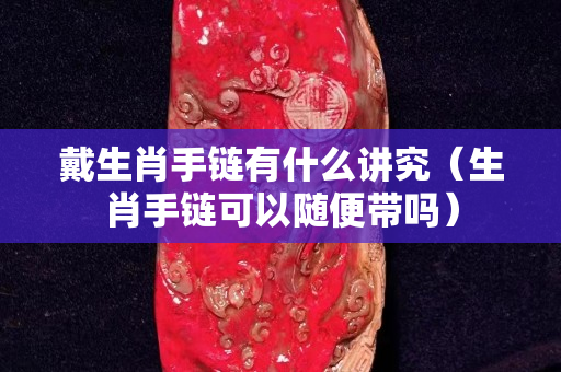 戴生肖手鏈有什么講究（生肖手鏈可以隨便帶嗎）