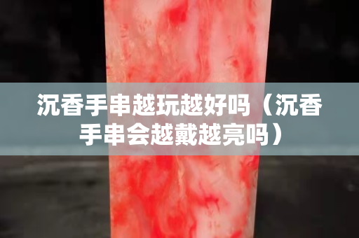 沉香手串越玩越好嗎（沉香手串會(huì)越戴越亮嗎）
