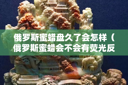 俄羅斯蜜蠟盤久了會怎樣（俄羅斯蜜蠟會不會有熒光反應(yīng)）