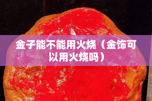 金子能不能用火燒（金飾可以用火燒嗎）