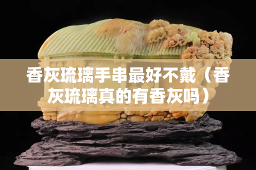 香灰琉璃手串最好不戴（香灰琉璃真的有香灰嗎）