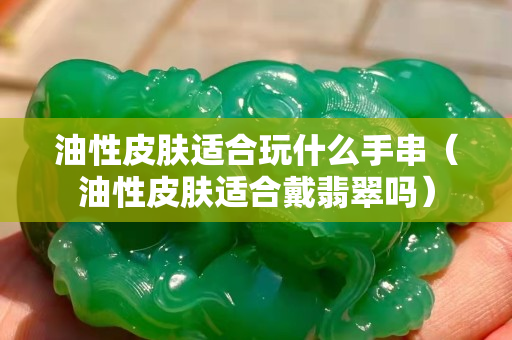 油性皮膚適合玩什么手串（油性皮膚適合戴翡翠嗎）