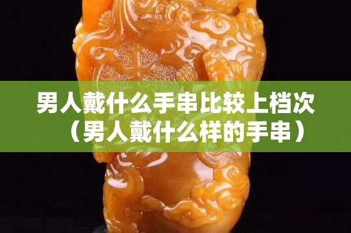 男人戴什么手串比較上檔次（男人戴什么樣的手串）