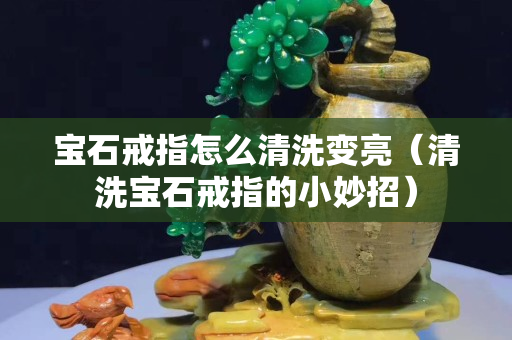 寶石戒指怎么清洗變亮（清洗寶石戒指的小妙招）