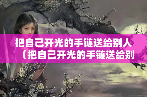 把自己開光的手鏈送給別人（把自己開光的手鏈送給別人好不好）