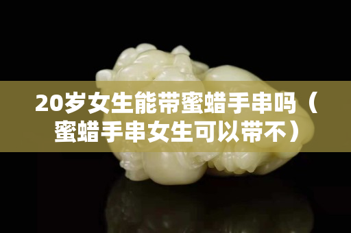 20歲女生能帶蜜蠟手串嗎（蜜蠟手串女生可以帶不）