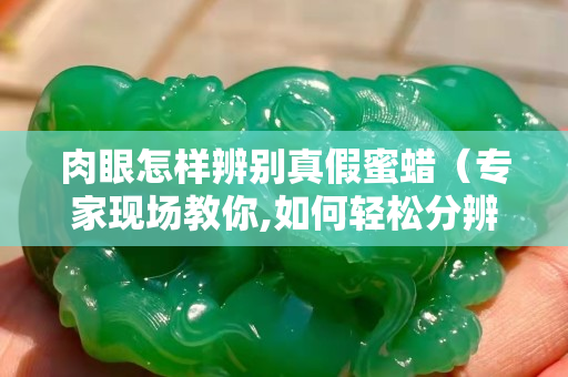 肉眼怎樣辨別真假蜜蠟（專家現(xiàn)場教你,如何輕松分辨真假蜜蠟）