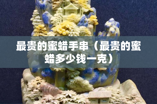 最貴的蜜蠟手串（最貴的蜜蠟多少錢一克）