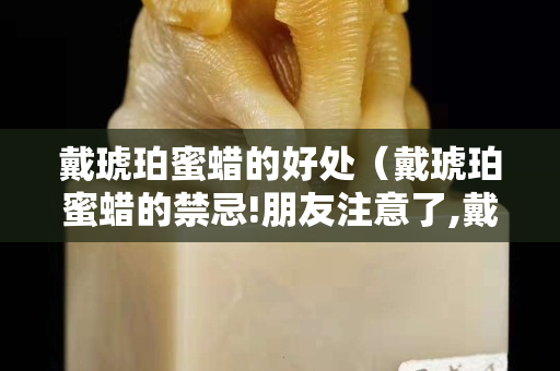 戴琥珀蜜蠟的好處（戴琥珀蜜蠟的禁忌!朋友注意了,戴錯可得出大事!）